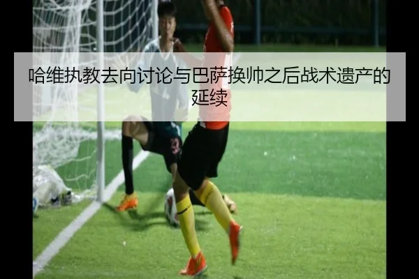 哈维执教去向讨论与巴萨换帅之后战术遗产的延续