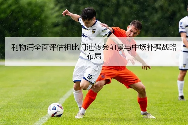 利物浦全面评估祖比门迪转会前景与中场补强战略布局